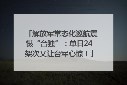 解放军常态化巡航震慑“台独”：单日24架次又让台军心惊！