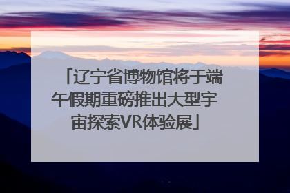 辽宁省博物馆将于端午假期重磅推出大型宇宙探索VR体验展