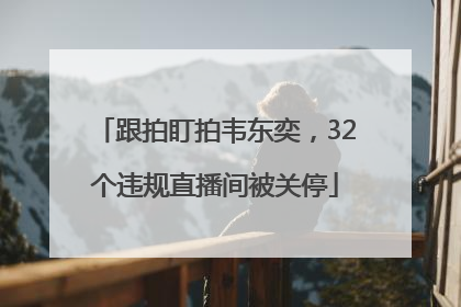 跟拍盯拍韦东奕，32个违规直播间被关停