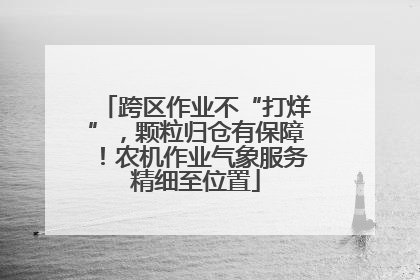 跨区作业不“打烊”，颗粒归仓有保障！农机作业气象服务精细至位置