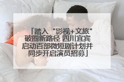 踏入“影视+文旅”破圈新路径 四川宜宾启动百部微短剧计划并同步开启演员招募