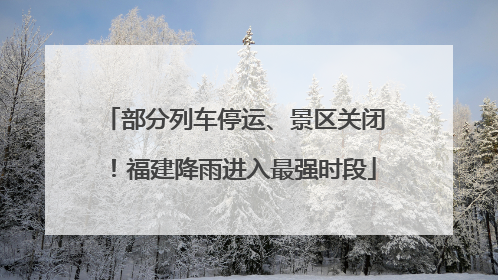 部分列车停运、景区关闭！福建降雨进入最强时段