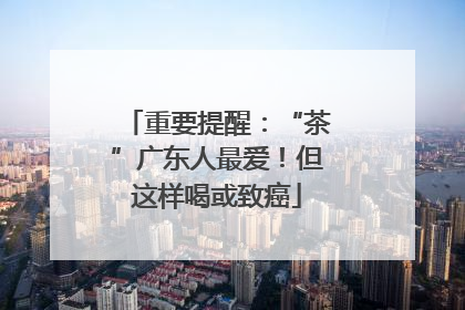 重要提醒：“茶”广东人最爱！但这样喝或致癌