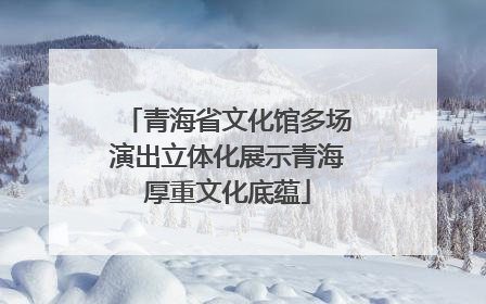 青海省文化馆多场演出立体化展示青海厚重文化底蕴