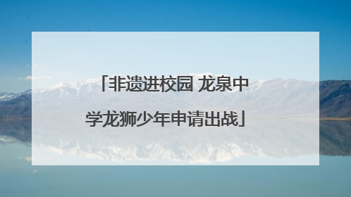 非遗进校园 龙泉中学龙狮少年申请出战