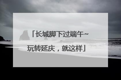 长城脚下过端午~玩转延庆，就这样