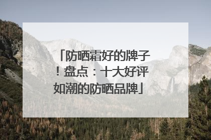 防晒霜好的牌子！盘点：十大好评如潮的防晒品牌