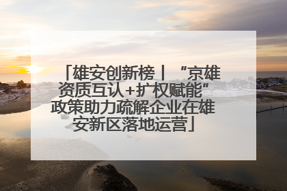 雄安创新榜丨“京雄资质互认+扩权赋能”政策助力疏解企业在雄安新区落地运营