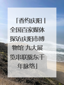 香约庆阳丨全国百家媒体探访庆阳市博物馆 九大展览串联陇东千年脉络