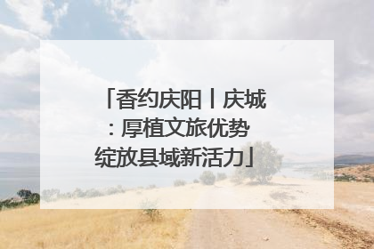 香约庆阳丨庆城：厚植文旅优势 绽放县域新活力