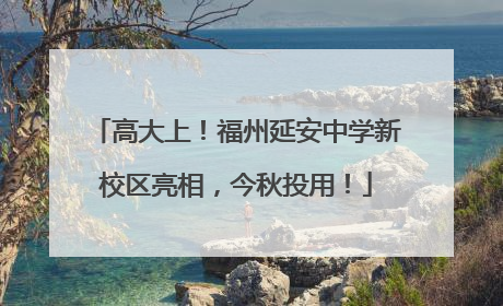 高大上！福州延安中学新校区亮相，今秋投用！