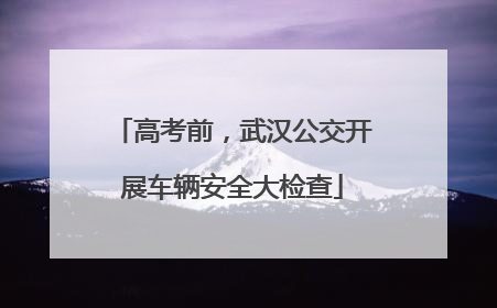 高考前，武汉公交开展车辆安全大检查