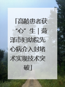高龄患者获“心”生｜菏泽市妇幼院先心病介入封堵术实现技术突破