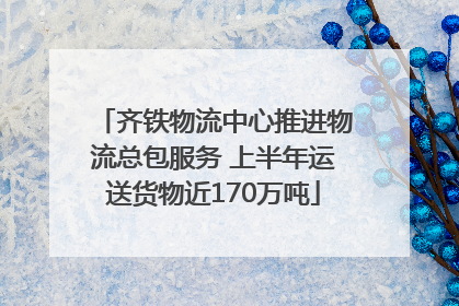 齐铁物流中心推进物流总包服务 上半年运送货物近170万吨