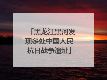 黑龙江黑河发现多处中国人民抗日战争遗址