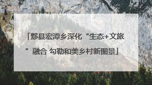 黟县宏潭乡深化“生态+文旅”融合 勾勒和美乡村新图景