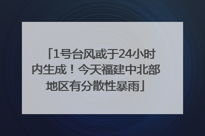 1号台风或于24小时内生成！今天福建中北部地区有分散性暴雨