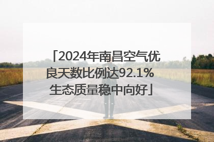 2024年南昌空气优良天数比例达92.1% 生态质量稳中向好