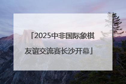 2025中非国际象棋友谊交流赛长沙开幕