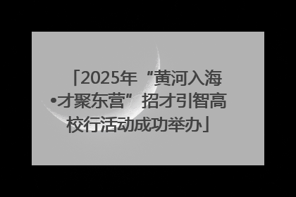 2025年“黄河入海•才聚东营”招才引智高校行活动成功举办