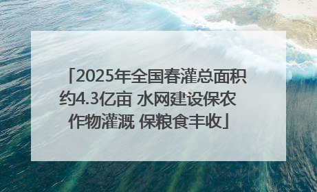 2025年全国春灌总面积约4.3亿亩 水网建设保农作物灌溉 保粮食丰收