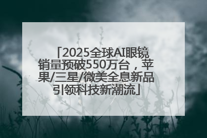 2025全球AI眼镜销量预破550万台，苹果/三星/微美全息新品引领科技新潮流