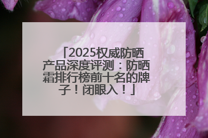 2025权威防晒产品深度评测：防晒霜排行榜前十名的牌子！闭眼入！