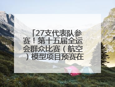 27支代表队参赛！第十五届全运会群众比赛（航空）模型项目预赛在北川开赛