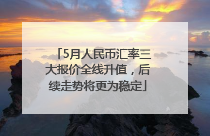 5月人民币汇率三大报价全线升值，后续走势将更为稳定