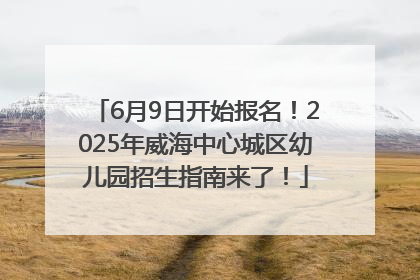 6月9日开始报名！2025年威海中心城区幼儿园招生指南来了！