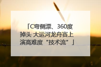 C弯侧漂、360度掉头 大运河龙舟赛上演高难度“技术流”